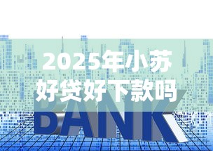 2025年小苏好贷好下款吗：推荐5个十大良心贷款平台推荐