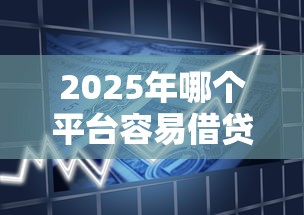 2025年哪个平台容易借贷下款，分享5个靠谱的贷款平台排行榜