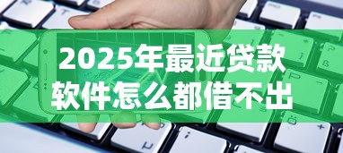 2025年最近贷款软件怎么都借不出来了？梳理5个手机号贷款平台