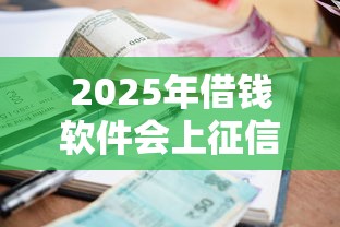 2025年借钱软件会上征信吗：推荐5个黑户逾期借款平台
