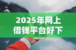 2025年网上借钱平台好下款：推荐5个最快的借钱平台是什么