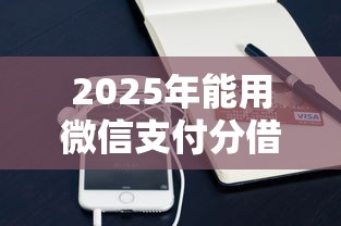 2025年能用微信支付分借钱吗：梳理5个最新小额贷款必下口子