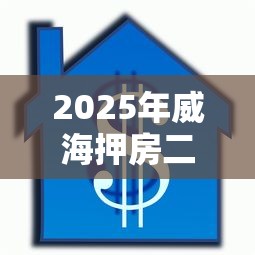 2025年威海押房二押不看征信：整合5个贷款正规平台