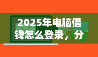 2025年电脑借钱怎么登录，分享5个容易下款的贷款平台