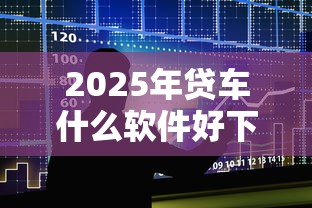 2025年贷车什么软件好下款快？整合5个十大正规网贷平台