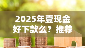 2025年壹现金好下款么？推荐5个现在借款平台好借钱