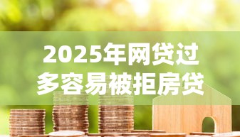 2025年网贷过多容易被拒房贷吗：罗列五个贷款平台比较靠谱