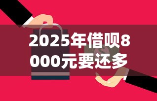 2025年借呗8000元要还多少钱？试试这五个十大贷款平台排名不分先后
