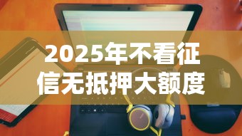 2025年不看征信无抵押大额度：公布5个最新口子不看征信的