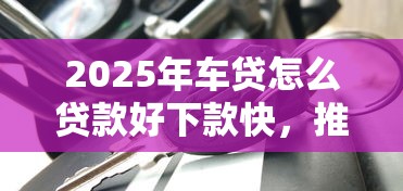 2025年车贷怎么贷款好下款快，推荐5个2020年12月好下款的口子
