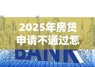 2025年房贷申请不通过怎么办理：整理五个平台能贷款