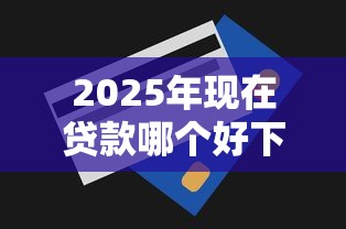 2025年现在贷款哪个好下款，梳理五个无视一切是人就下款的软件