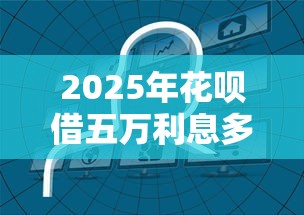 2025年花呗借五万利息多少，分享五个无条件放款的平台网站