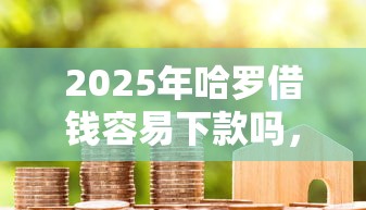 2025年哈罗借钱容易下款吗，整合5个借款平台贷款利息低
