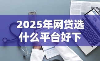 2025年网贷选什么平台好下款，整理五个信用不好哪几个平台可以借钱