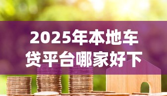 2025年本地车贷平台哪家好下款，整理五个黑户成功获取大额贷款的app