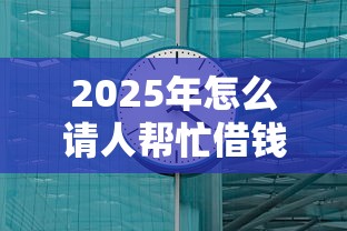 2025年怎么请人帮忙借钱呢微信，罗列五个17岁贷款平台秒到账