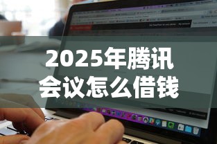 2025年腾讯会议怎么借钱啊微信？整合5个无视黑白无视征信申请就下款的平台