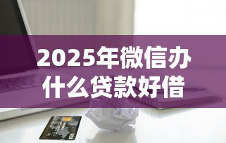 2025年微信办什么贷款好借钱：梳理五个500元借款平台好借钱
