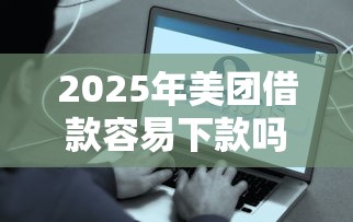 2025年美团借款容易下款吗？推荐5个好下款的网贷口子2025