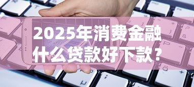 2025年消费金融什么贷款好下款？试试这五个12月能贷款的软件