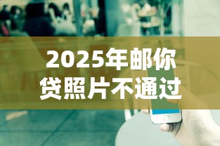 2025年邮你贷照片不通过？整理五个微信借钱平台