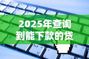 2025年查询到能下款的贷款软件有哪些：整合5个无视一切是人就下款口子