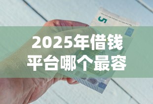 2025年借钱平台哪个最容易借钱？公布五个门槛低的网贷平台
