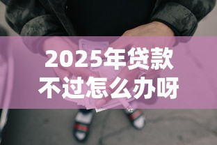 2025年贷款不过怎么办呀：推荐5个能下款的网贷平台