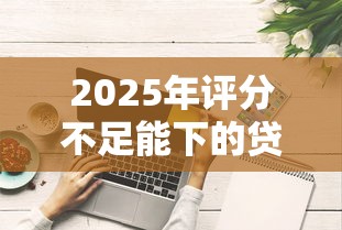 2025年评分不足能下的贷款，试试这5个网贷投诉平台官网