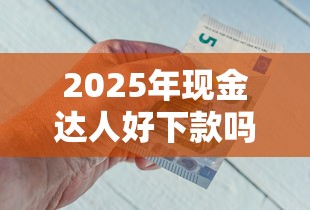 2025年现金达人好下款吗知乎？分享5个评分不足可以在平台借钱