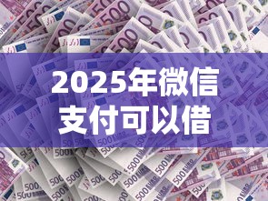 2025年微信支付可以借钱吗，整合五个低门槛不查征信的平台