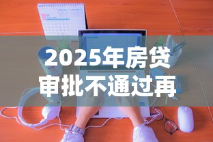 2025年房贷审批不通过再申请吗，分享五个线上借钱的平台100%能借到