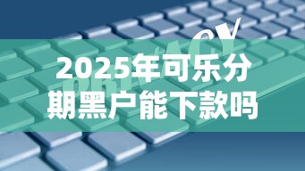 2025年可乐分期黑户能下款吗安全吗？试试这五个综合评分不足网贷平台可以借款