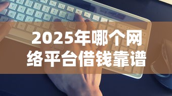 2025年哪个网络平台借钱靠谱：整合5个交钱必通过的借钱平台