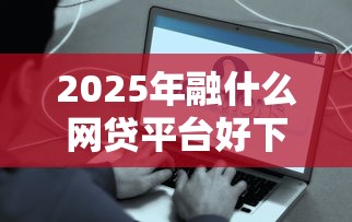 2025年融什么网贷平台好下款快，整理五个最容易下款的网贷平台