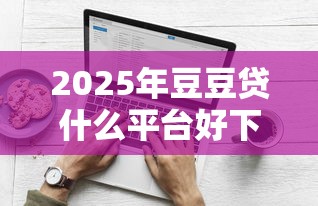 2025年豆豆贷什么平台好下款：分享5个黑户100%能下款的平台