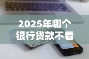 2025年哪个银行贷款不看征信的：看看这五个征信有问题还可以借钱出来的平台