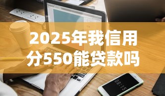2025年我信用分550能贷款吗：分享五个不看征信查询的软件