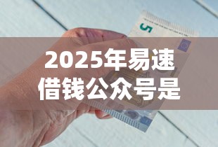 2025年易速借钱公众号是什么？梳理5个靠谱借钱利器