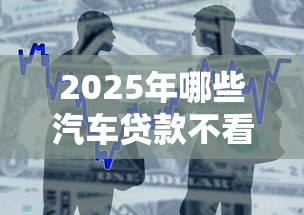 2025年哪些汽车贷款不看征信：整合5个助贷公司黑户口子有什么