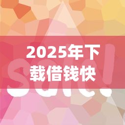 2025年下载借钱快app下载：梳理五个贷款10万比较容易的app