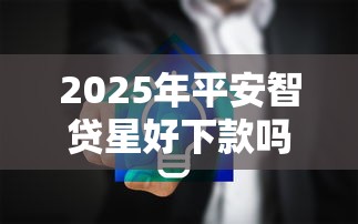 2025年平安智贷星好下款吗，整合五个网贷靠谱的平台