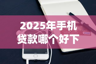 2025年手机贷款哪个好下款，整理五个门槛低易下款app
