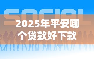 2025年平安哪个贷款好下款？试试这五个贷款获客平台