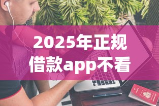 2025年正规借款app不看征信：整理五个借款平台不上征信的