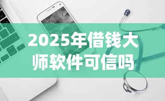 2025年借钱大师软件可信吗：试试这5个18岁必下款的网贷app