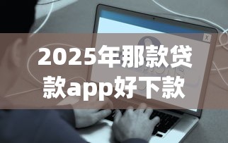 2025年那款贷款app好下款：公布五个有啥贷款平台容易过的