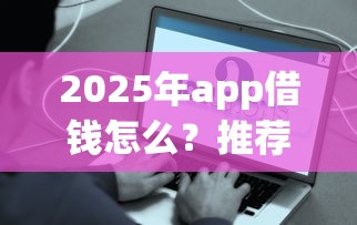 2025年app借钱怎么？推荐5个年前有什么好下款的贷款平台