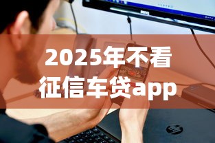2025年不看征信车贷app？罗列五个不上征信得网贷平台下载